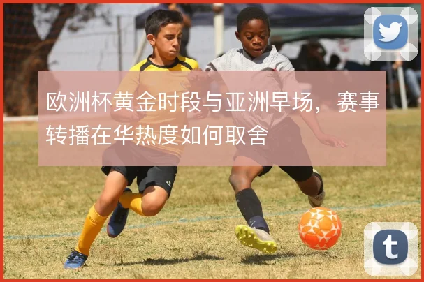 欧洲杯黄金时段与亚洲早场，赛事转播在华热度如何取舍