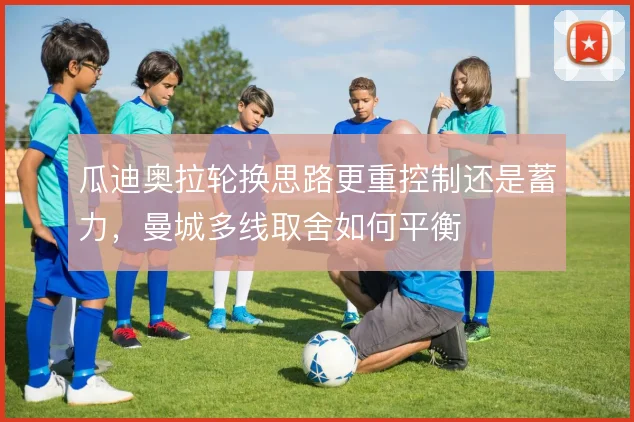 瓜迪奥拉轮换思路更重控制还是蓄力，曼城多线取舍如何平衡