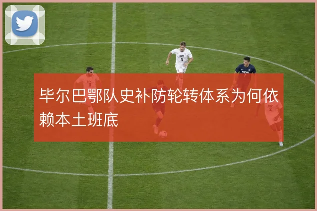 毕尔巴鄂队史补防轮转体系为何依赖本土班底