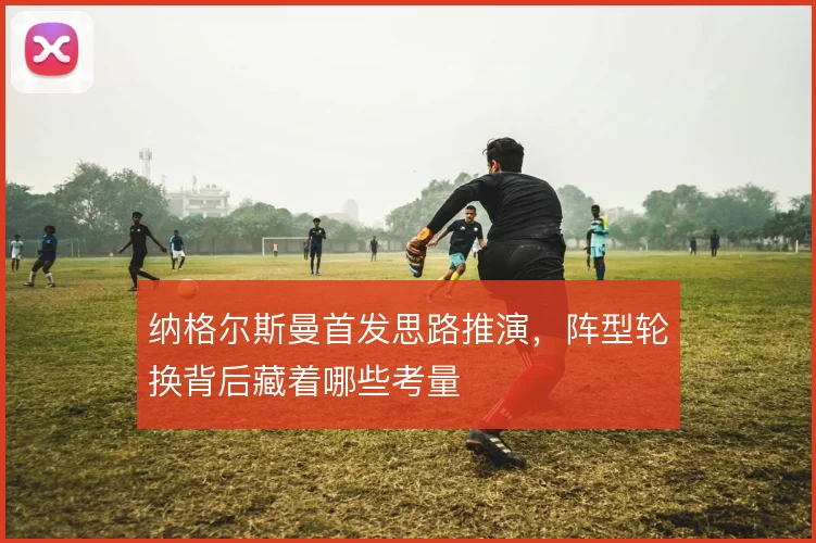 纳格尔斯曼首发思路推演，阵型轮换背后藏着哪些考量
