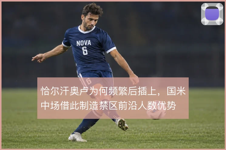 恰尔汗奥卢为何频繁后插上，国米中场借此制造禁区前沿人数优势