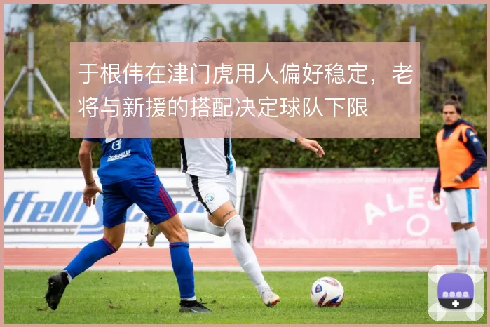 于根伟在津门虎用人偏好稳定，老将与新援的搭配决定球队下限