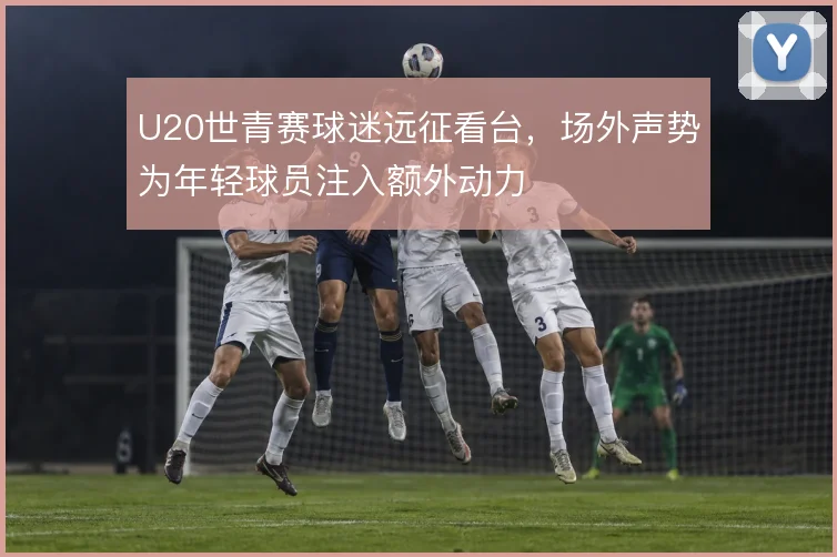 U20世青赛球迷远征看台，场外声势为年轻球员注入额外动力