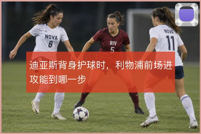 迪亚斯背身护球时，利物浦前场进攻能到哪一步