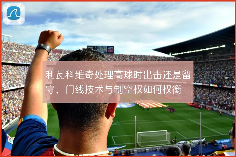 利瓦科维奇处理高球时出击还是留守，门线技术与制空权如何权衡