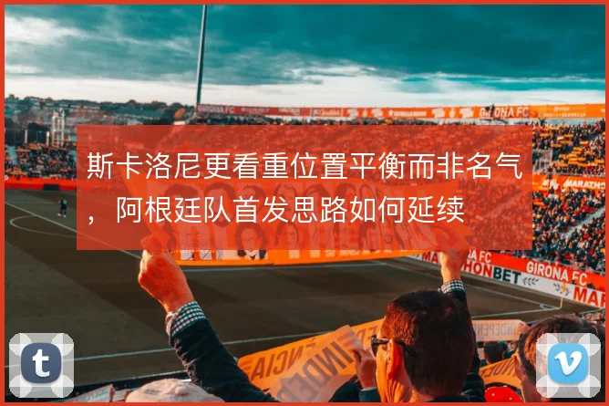 斯卡洛尼更看重位置平衡而非名气，阿根廷队首发思路如何延续