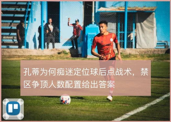 孔蒂为何痴迷定位球后点战术，禁区争顶人数配置给出答案