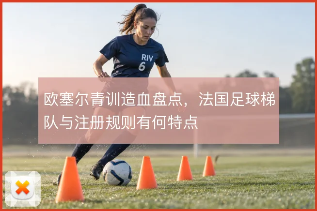 欧塞尔青训造血盘点，法国足球梯队与注册规则有何特点