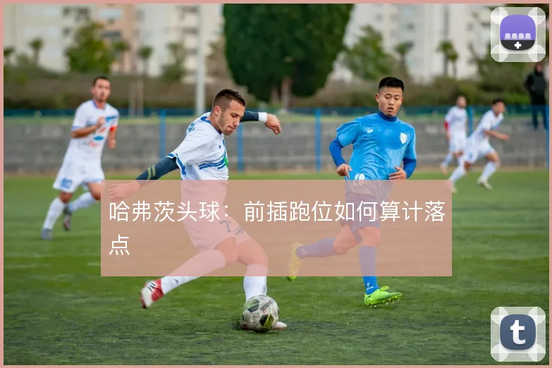 哈弗茨头球：前插跑位如何算计落点