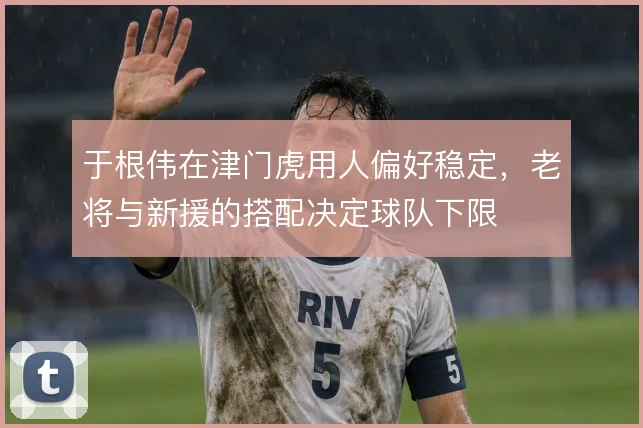 于根伟在津门虎用人偏好稳定,老将与新援的搭配决定球队下限